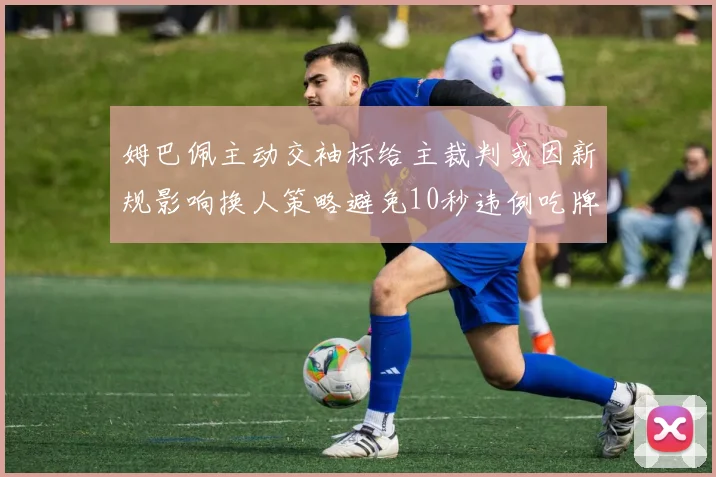 姆巴佩主动交袖标给主裁判或因新规影响换人策略避免10秒违例吃牌