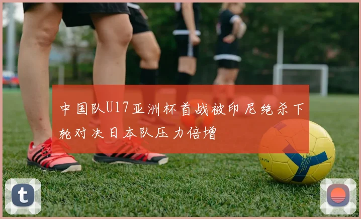 中国队U17亚洲杯首战被印尼绝杀下轮对决日本队压力倍增