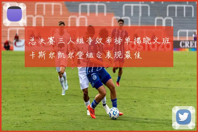 总决赛三人组净效率榜单揭晓文班卡斯尔凯尔登组合表现最佳