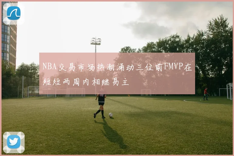 NBA交易市场热潮涌动三位前FMVP在短短两周内相继易主
