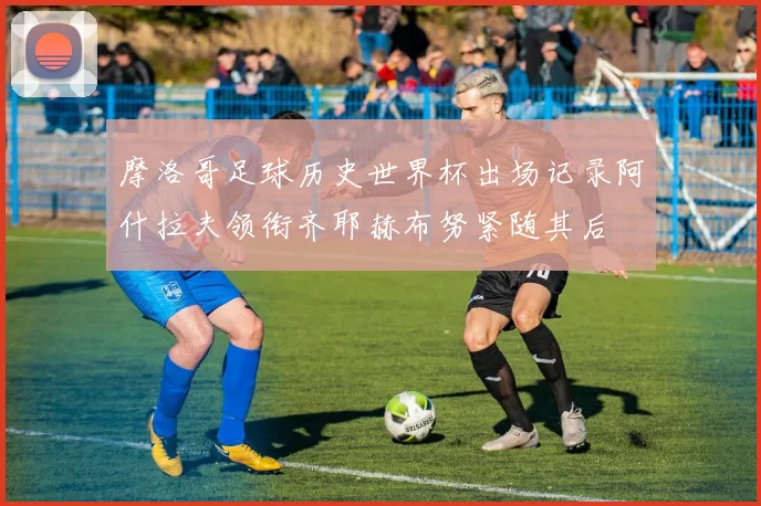 摩洛哥足球历史世界杯出场记录阿什拉夫领衔齐耶赫布努紧随其后