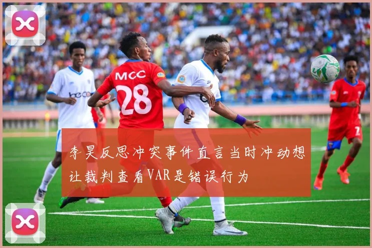 李昊反思冲突事件直言当时冲动想让裁判查看VAR是错误行为