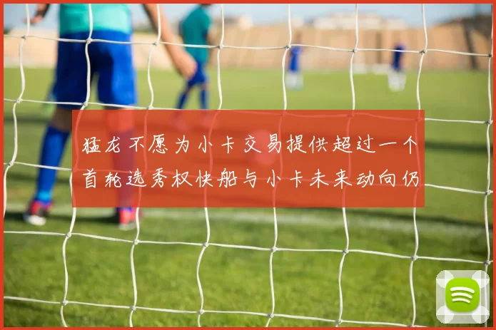 猛龙不愿为小卡交易提供超过一个首轮选秀权快船与小卡未来动向仍不明朗