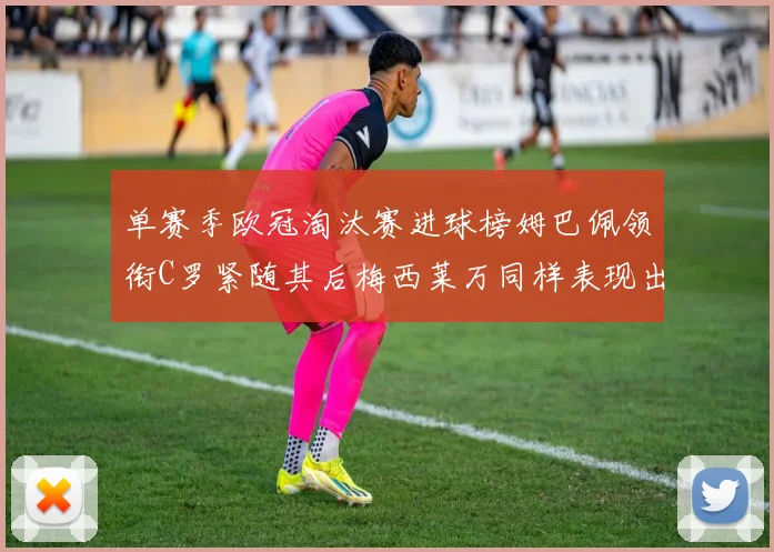 单赛季欧冠淘汰赛进球榜姆巴佩领衔C罗紧随其后梅西莱万同样表现出色