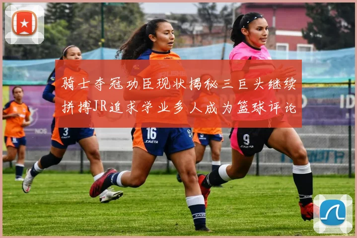 骑士夺冠功臣现状揭秘三巨头继续拼搏JR追求学业多人成为篮球评论员