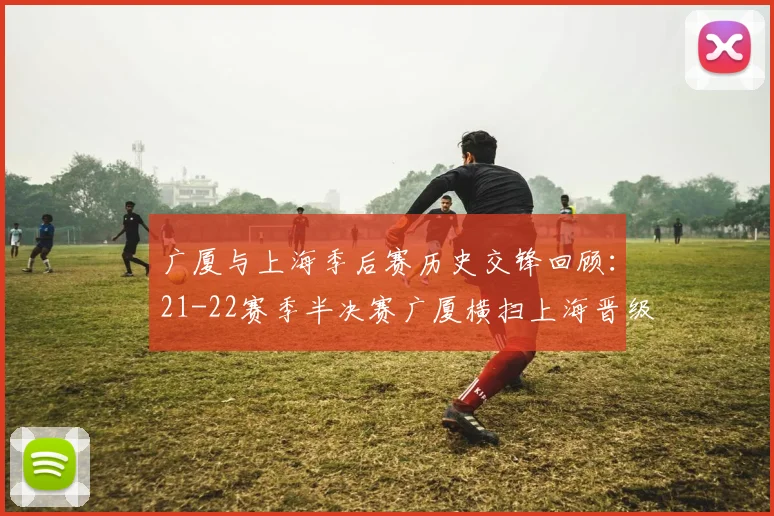 广厦与上海季后赛历史交锋回顾：21-22赛季半决赛广厦横扫上海晋级决赛