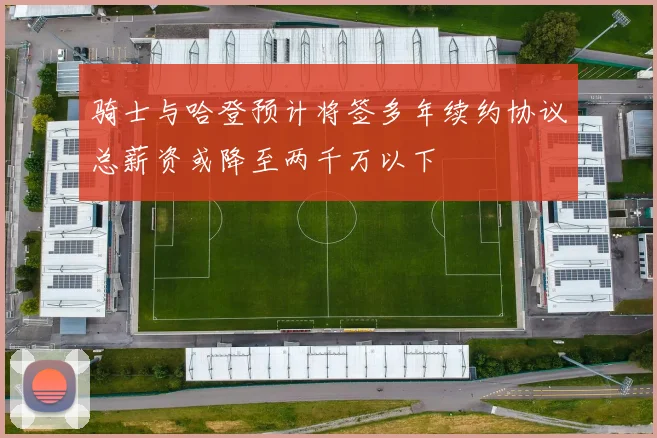 骑士与哈登预计将签多年续约协议总薪资或降至两千万以下