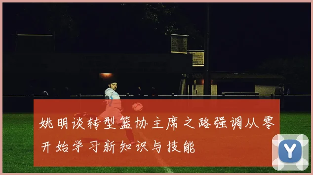 姚明谈转型篮协主席之路强调从零开始学习新知识与技能