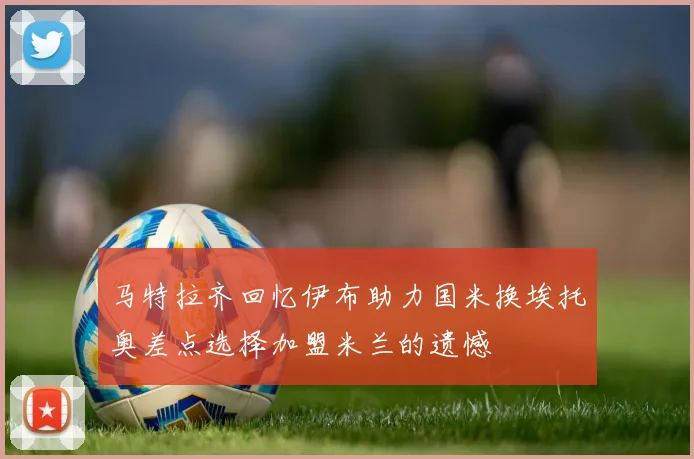 马特拉齐回忆伊布助力国米换埃托奥差点选择加盟米兰的遗憾