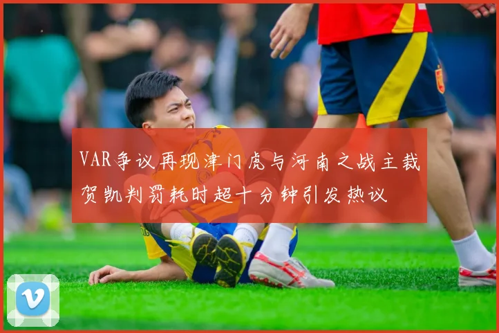 VAR争议再现津门虎与河南之战主裁贺凯判罚耗时超十分钟引发热议