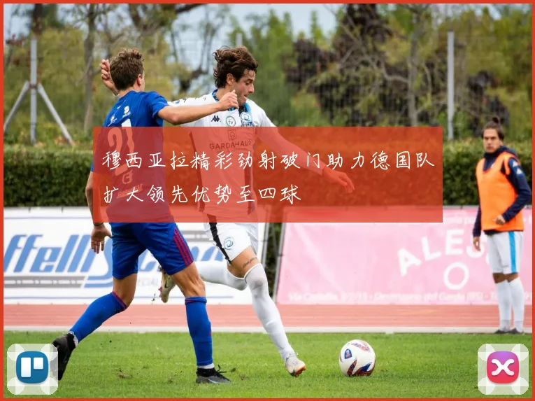 穆西亚拉精彩劲射破门助力德国队扩大领先优势至四球
