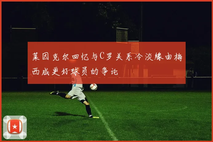莱因克尔回忆与C罗关系冷淡缘由梅西成更好球员的争论
